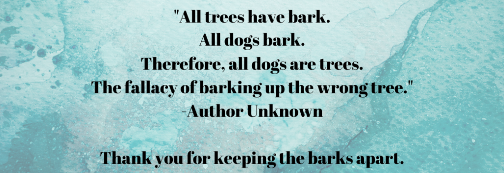"All trees have bark. All dogs bark. Therefore all dogs are trees. The fallacy of barking up the wrong tree." -Author Unknown. From Making 'Curb Your Dog' Signs' - Signs of the Beautiful